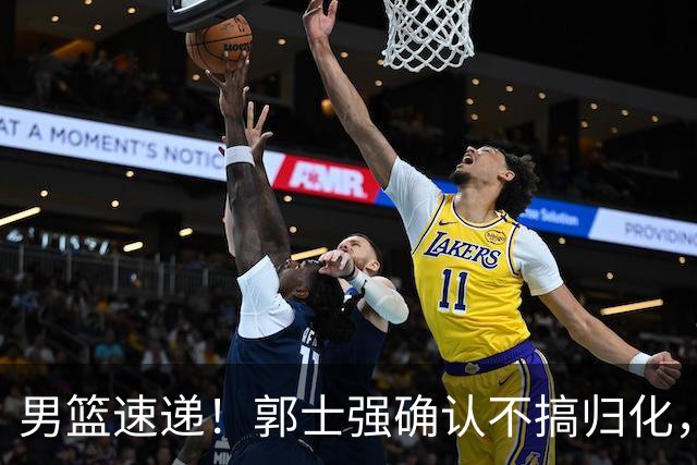 男篮速递！郭士强确认不搞归化，赵继伟受伤或缺席生死战，中国小组垫底