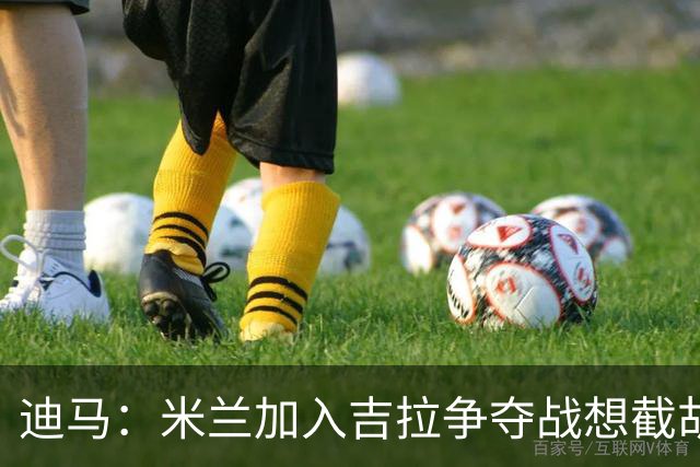 迪马：米兰加入吉拉争夺战想截胡那不勒斯，拉齐奥要价3000万欧