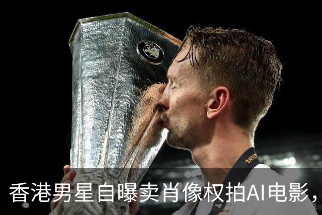 香港男星自曝卖肖像权拍AI电影，大方承认“片酬挺不错的”